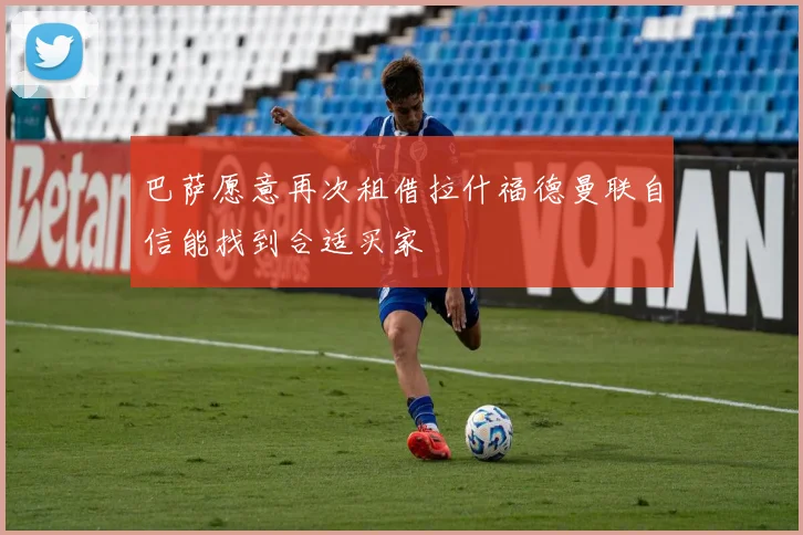 巴萨愿意再次租借拉什福德曼联自信能找到合适买家
