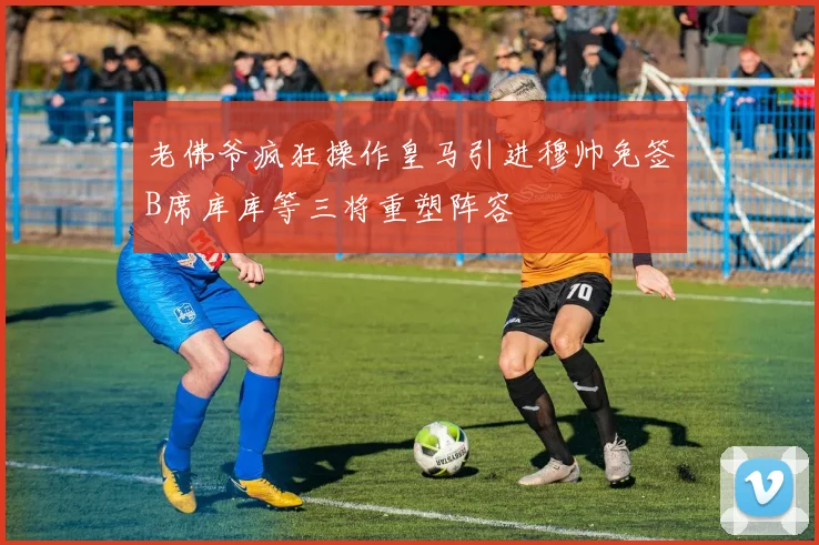 老佛爷疯狂操作皇马引进穆帅免签B席库库等三将重塑阵容