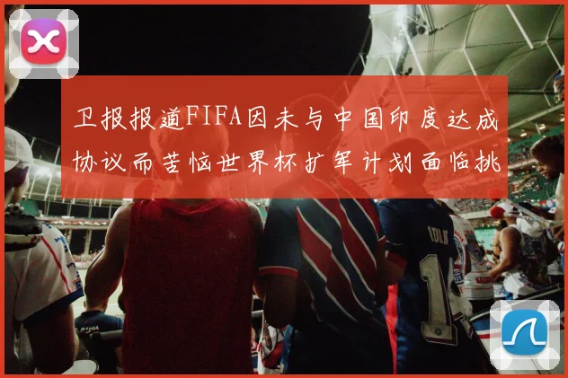 卫报报道FIFA因未与中国印度达成协议而苦恼世界杯扩军计划面临挑战