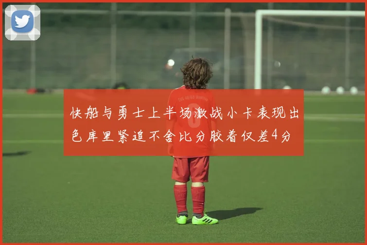 快船与勇士上半场激战小卡表现出色库里紧追不舍比分胶着仅差4分