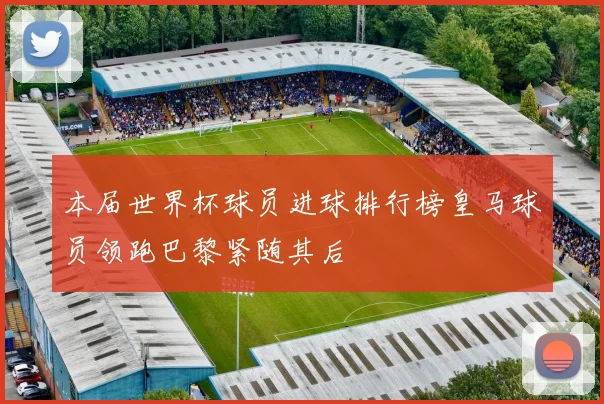 本届世界杯球员进球排行榜皇马球员领跑巴黎紧随其后