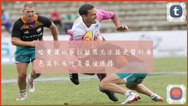 哈曼建议萨拉赫若无法接受替补角色离队或许是最佳选择