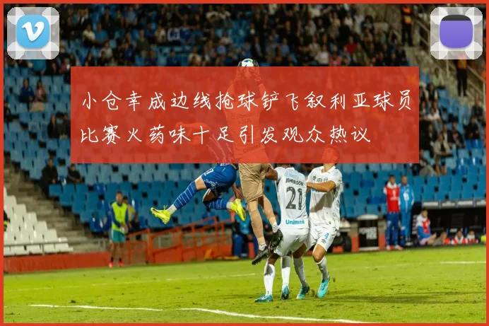 小仓幸成边线抢球铲飞叙利亚球员比赛火药味十足引发观众热议