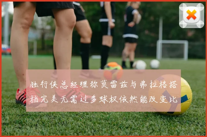 独行侠总经理称莫雷兹与弗拉格搭档完美无需过多球权依然能改变比赛局势