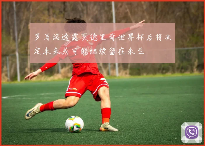 罗马诺透露莫德里奇世界杯后将决定未来或可能继续留在米兰