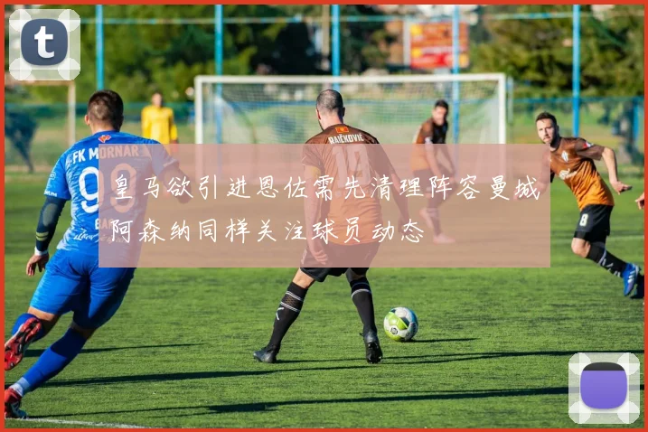 皇马欲引进恩佐需先清理阵容曼城阿森纳同样关注球员动态