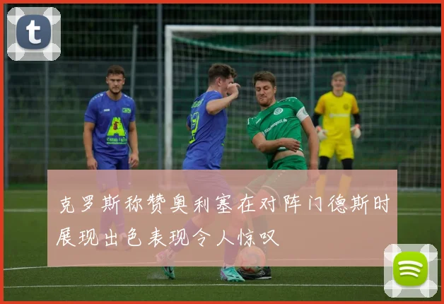 克罗斯称赞奥利塞在对阵门德斯时展现出色表现令人惊叹