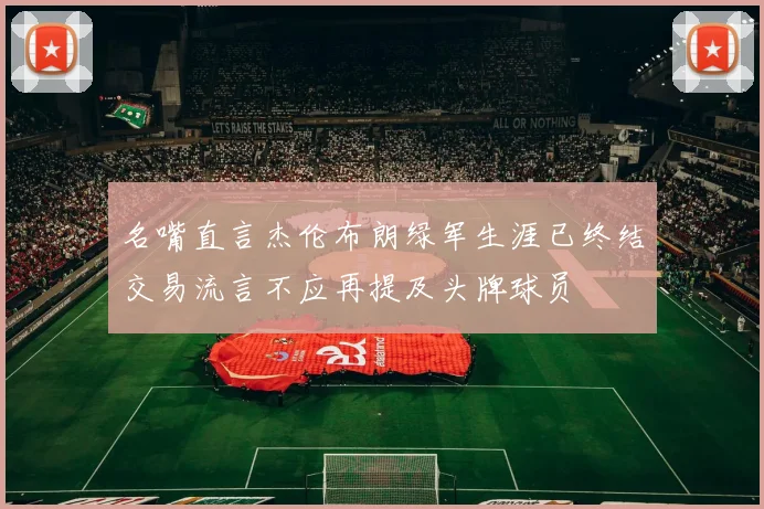 名嘴直言杰伦布朗绿军生涯已终结交易流言不应再提及头牌球员
