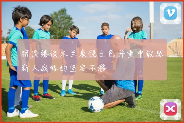 宿茂臻谈木兰表现出色并重申锻炼新人战略的坚定不移