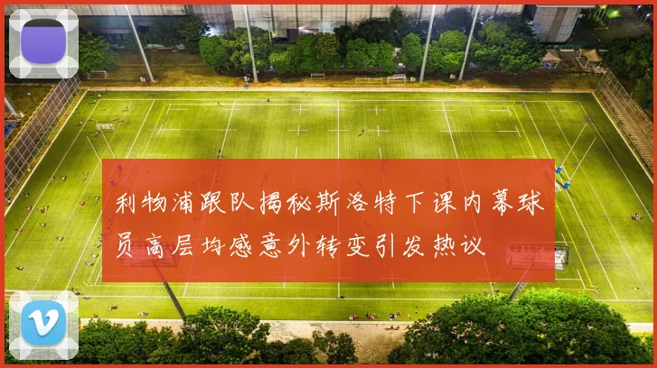 利物浦跟队揭秘斯洛特下课内幕球员高层均感意外转变引发热议