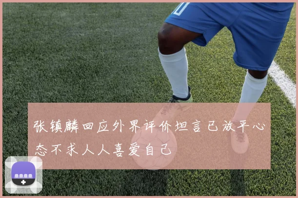 张镇麟回应外界评价坦言已放平心态不求人人喜爱自己