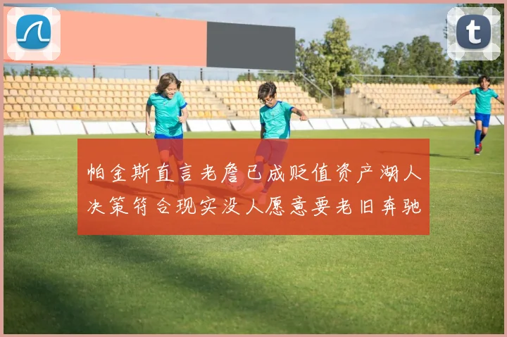帕金斯直言老詹已成贬值资产湖人决策符合现实没人愿意要老旧奔驰