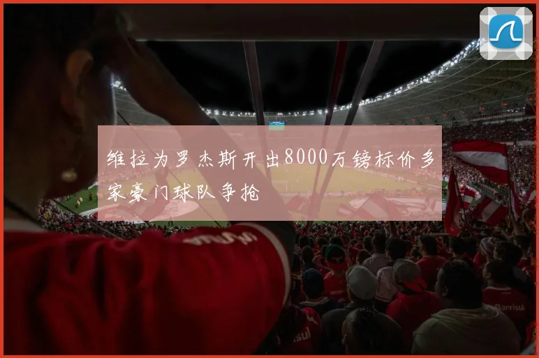 维拉为罗杰斯开出8000万镑标价多家豪门球队争抢