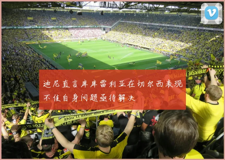 迪尼直言库库雷利亚在切尔西表现不佳自身问题亟待解决
