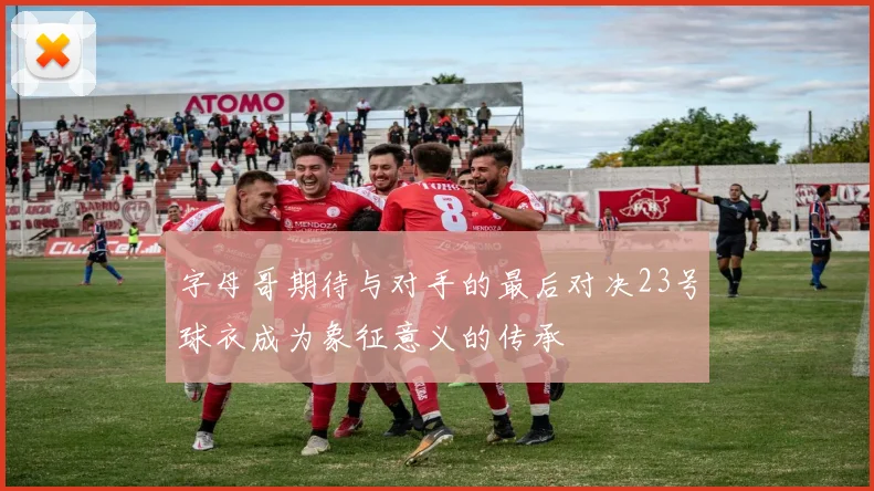 字母哥期待与对手的最后对决23号球衣成为象征意义的传承