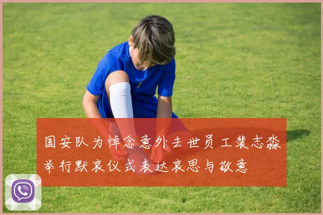 国安队为悼念意外去世员工裴志淼举行默哀仪式表达哀思与敬意