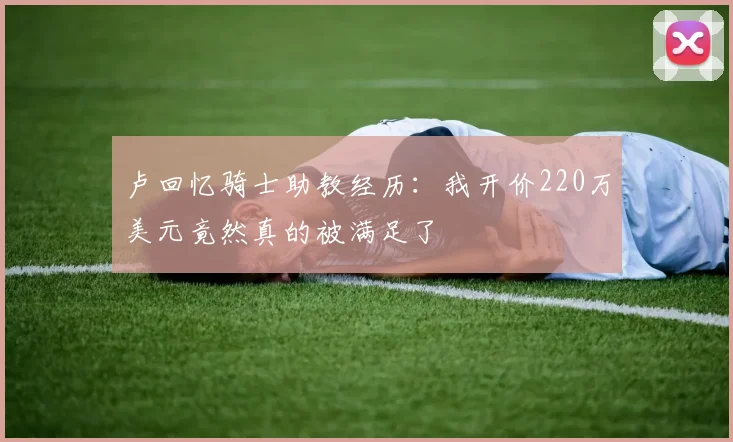 卢回忆骑士助教经历：我开价220万美元竟然真的被满足了