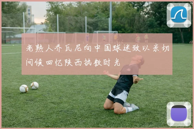 老熟人乔瓦尼向中国球迷致以亲切问候回忆陕西执教时光