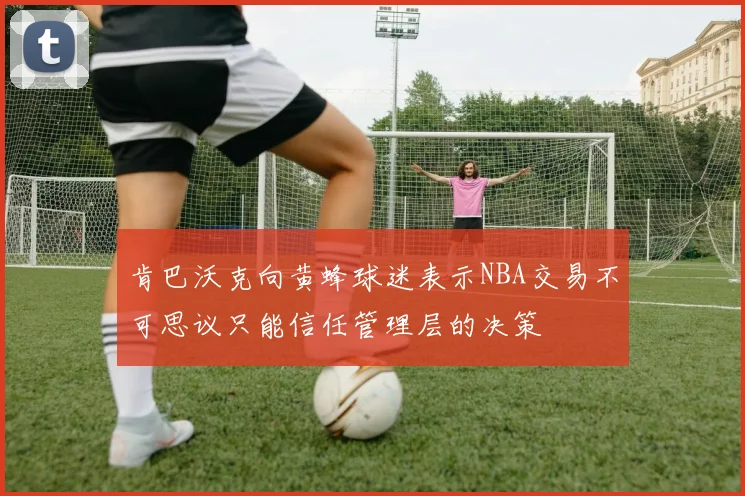 肯巴沃克向黄蜂球迷表示NBA交易不可思议只能信任管理层的决策