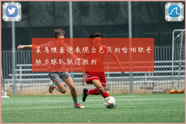 菜鸟理查德表现出色贝利哈珀联手助力球队取得胜利
