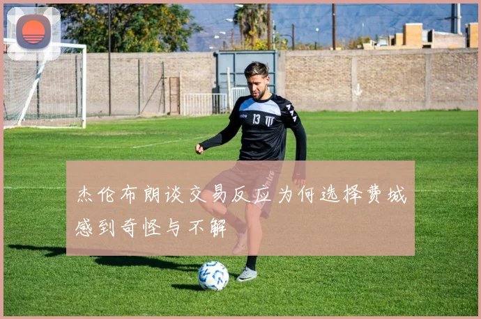杰伦布朗谈交易反应为何选择费城感到奇怪与不解