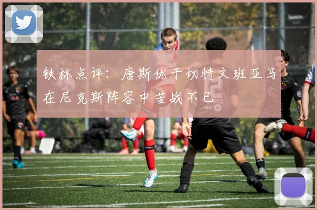铁林点评：唐斯优于切特文班亚马在尼克斯阵容中苦战不已