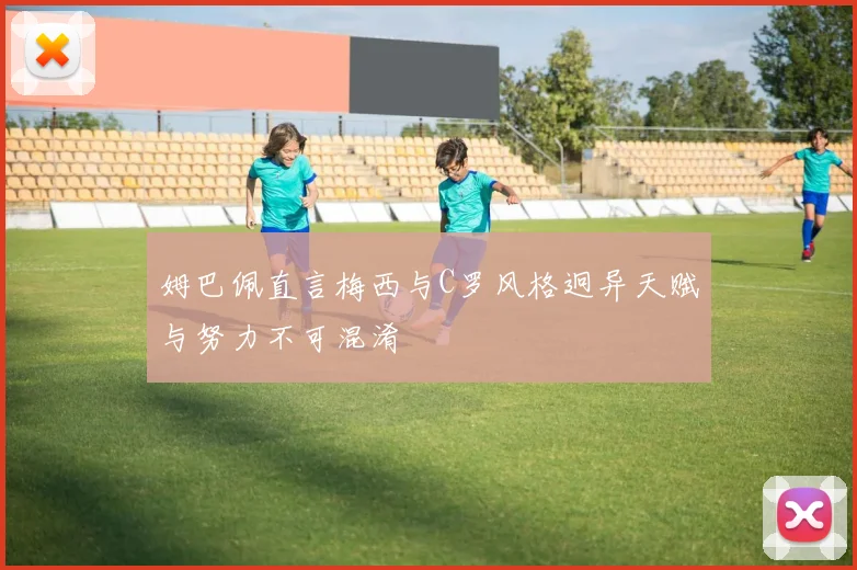 姆巴佩直言梅西与C罗风格迥异天赋与努力不可混淆