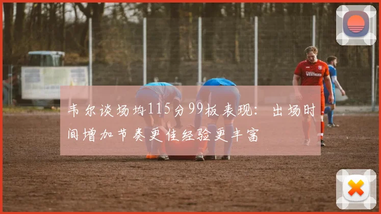 韦尔谈场均115分99板表现：出场时间增加节奏更佳经验更丰富