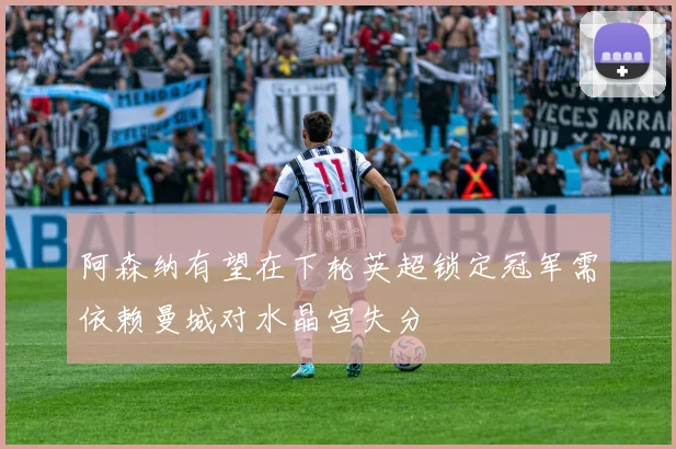 阿森纳有望在下轮英超锁定冠军需依赖曼城对水晶宫失分